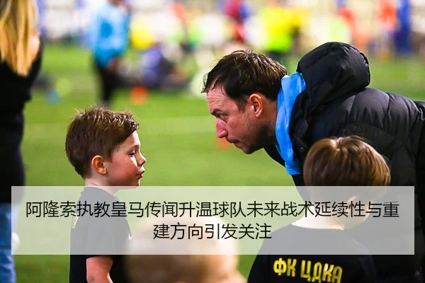 阿隆索执教皇马传闻升温球队未来战术延续性与重建方向引发关注