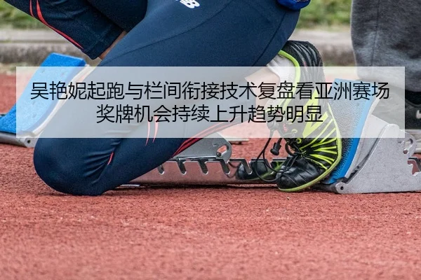吴艳妮起跑与栏间衔接技术复盘看亚洲赛场奖牌机会持续上升趋势明显